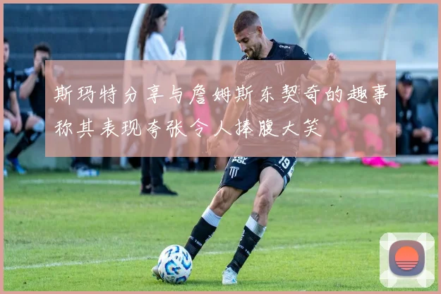 斯玛特分享与詹姆斯东契奇的趣事称其表现夸张令人捧腹大笑