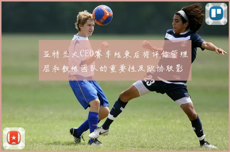 亚特兰大CEO赛季结束后将评估管理层和教练团队的重要性及欧协联影响
