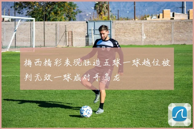 梅西精彩表现独造五球一球越位被判无效一球成对手乌龙