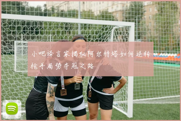 小吧译言家揭秘阿尔特塔如何逆转枪手局势夺冠之路