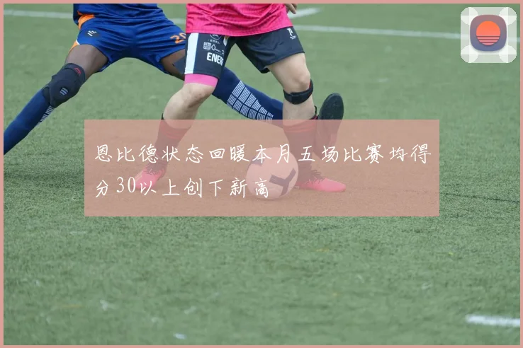 恩比德状态回暖本月五场比赛均得分30以上创下新高