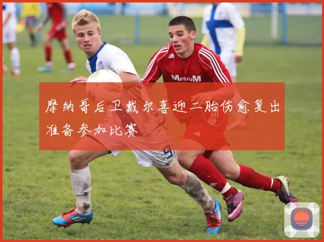 摩纳哥后卫戴尔喜迎二胎伤愈复出准备参加比赛