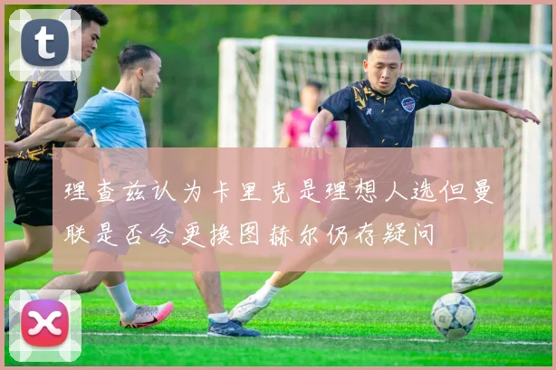 理查兹认为卡里克是理想人选但曼联是否会更换图赫尔仍存疑问