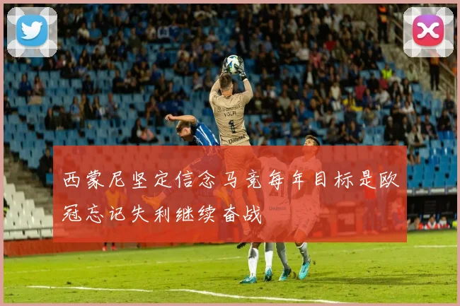 西蒙尼坚定信念马竞每年目标是欧冠忘记失利继续奋战