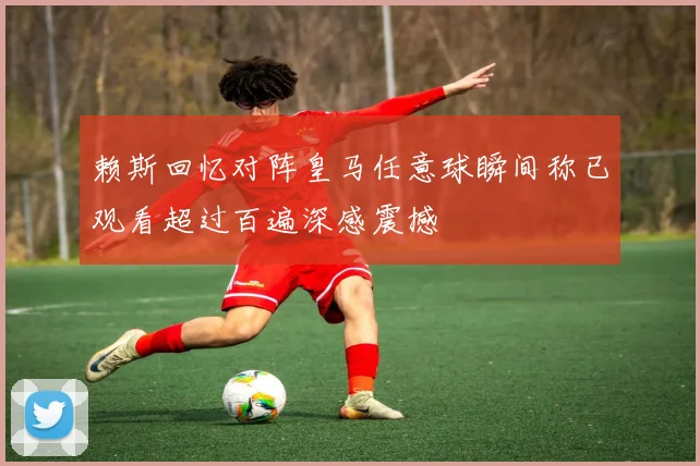 赖斯回忆对阵皇马任意球瞬间称已观看超过百遍深感震撼