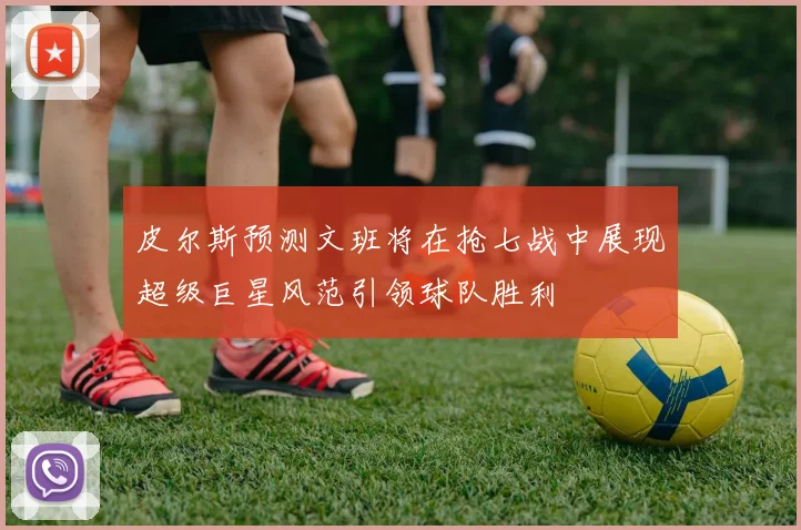 皮尔斯预测文班将在抢七战中展现超级巨星风范引领球队胜利
