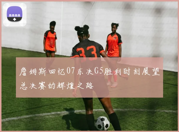 詹姆斯回忆07东决G5胜利时刻展望总决赛的辉煌之路