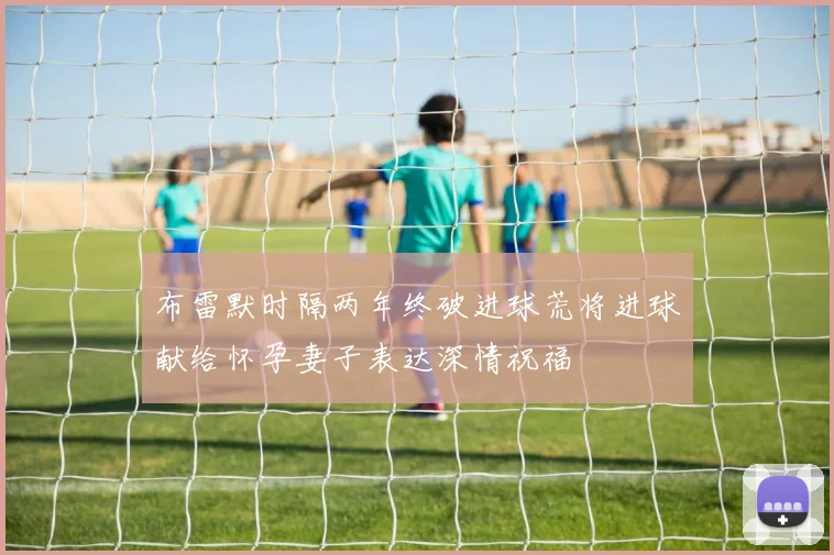 布雷默时隔两年终破进球荒将进球献给怀孕妻子表达深情祝福