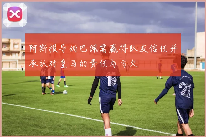 阿斯报导姆巴佩需赢得队友信任并承认对皇马的责任与亏欠