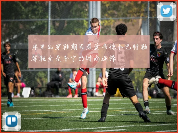 库里乱穿鞋期间最爱韦德和巴特勒球鞋全是李宁的时尚选择