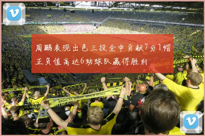 周鹏表现出色三投全中贡献7分1帽正负值高达6助球队赢得胜利