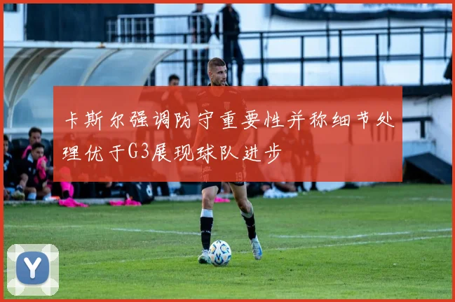 卡斯尔强调防守重要性并称细节处理优于G3展现球队进步