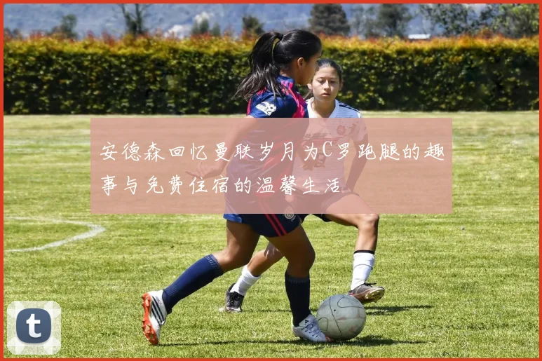 安德森回忆曼联岁月为C罗跑腿的趣事与免费住宿的温馨生活