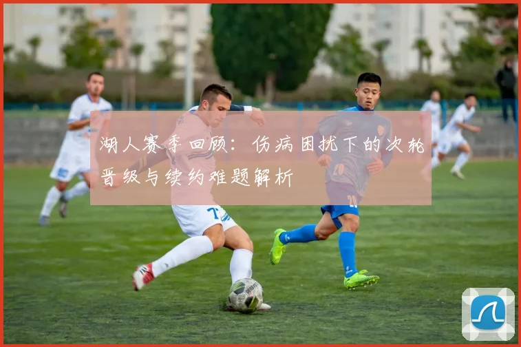 湖人赛季回顾：伤病困扰下的次轮晋级与续约难题解析